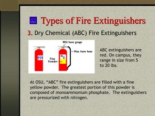 Types of Fire Extinguishers
3. Dry Chemical (ABC) Fire Extinguishers
At OSU, “ABC” fire extinguishers are filled with a fine
yellow powder. The greatest portion of this powder is
composed of monoammonium phosphate. The extinguishers
are pressurized with nitrogen.
ABC extinguishers are
red. On campus, they
range in size from 5
to 20 lbs.
 