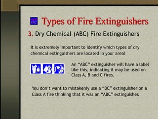 Types of Fire Extinguishers
3. Dry Chemical (ABC) Fire Extinguishers
An “ABC” extinguisher will have a label
like this, indicating it may be used on
Class A, B and C fires.
It is extremely important to identify which types of dry
chemical extinguishers are located in your area!
You don’t want to mistakenly use a “BC” extinguisher on a
Class A fire thinking that it was an “ABC” extinguisher.
 