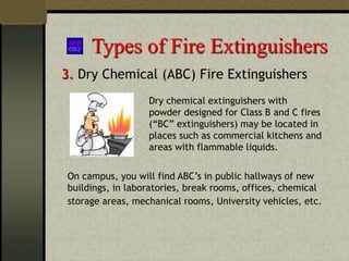 Types of Fire Extinguishers
3. Dry Chemical (ABC) Fire Extinguishers
Dry chemical extinguishers with
powder designed for Class B and C fires
(“BC” extinguishers) may be located in
places such as commercial kitchens and
areas with flammable liquids.
On campus, you will find ABC’s in public hallways of new
buildings, in laboratories, break rooms, offices, chemical
storage areas, mechanical rooms, University vehicles, etc.
 