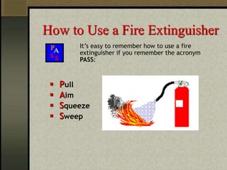 How to Use a Fire Extinguisher
It’s easy to remember how to use a fire
extinguisher if you remember the acronym
PASS:
 Pull
 Aim
 Squeeze
 Sweep
 