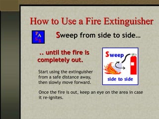 How to Use a Fire Extinguisher
Sweep from side to side…
.. until the fire is
completely out.
Start using the extinguisher
from a safe distance away,
then slowly move forward.
Once the fire is out, keep an eye on the area in case
it re-ignites.
 