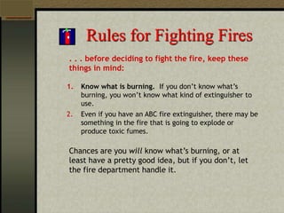 Rules for Fighting Fires
. . . before deciding to fight the fire, keep these
things in mind:
1. Know what is burning. If you don’t know what’s
burning, you won’t know what kind of extinguisher to
use.
2. Even if you have an ABC fire extinguisher, there may be
something in the fire that is going to explode or
produce toxic fumes.
Chances are you will know what’s burning, or at
least have a pretty good idea, but if you don’t, let
the fire department handle it.
 