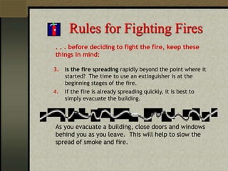 Rules for Fighting Fires
. . . before deciding to fight the fire, keep these
things in mind:
3. Is the fire spreading rapidly beyond the point where it
started? The time to use an extinguisher is at the
beginning stages of the fire.
4. If the fire is already spreading quickly, it is best to
simply evacuate the building.
As you evacuate a building, close doors and windows
behind you as you leave. This will help to slow the
spread of smoke and fire.
 