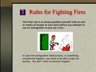 Rules for Fighting Fires
The final rule is to always position yourself with an exit
or means of escape at your back before you attempt to
use an extinguisher to put out a fire.
In case the extinguisher malfunctions, or something
unexpected happens, you need to be able to get out
quickly. You don’t want to become trapped.
 