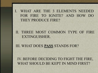 I. WHAT ARE THE 3 ELEMENTS NEEDED
FOR FIRE TO IGNITE? AND HOW DO
THEY PRODUCE FIRE?
II. THREE MOST COMMON TYPE OF FIRE
EXTINGUISHER.
III. WHAT DOES PASS STANDS FOR?
IV. BEFORE DECIDING TO FIGHT THE FIRE,
WHAT SHOULD BE KEPT IN MIND FIRST?
 