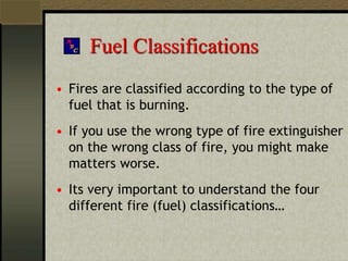 Fuel Classifications
• Fires are classified according to the type of
fuel that is burning.
• If you use the wrong type of fire extinguisher
on the wrong class of fire, you might make
matters worse.
• Its very important to understand the four
different fire (fuel) classifications…
 