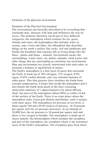 Elements of the physical environment
Elements of the Physical Environment
The environment can basically described to be everything that
surrounds man, interacts with man and influences the way he
exists. The elements therefore can be put to four different
categories: the atmosphere which contains the air, gases,
climate and water, the hydrosphere that includes water in
oceans, seas, rivers and lakes, the lithosphere that describes
things on the earth’s surface like rocks, soil and landforms and
finally the biosphere that contains life or living things like the
flora – plants and fauna – animals. Environment means the
surroundings. Land, water, air, plants, animals, solid wastes and
other things that are surrounding us constitute our environment.
Man and environment are closely intertwined with each other, to
maintain a balance or equilibrium in nature.
The Earth's atmosphere is a thin layer of gases that surrounds
the Earth. It made up of 78% nitrogen, 21% oxygen, 0.9%
argon, 0.03% carbon dioxide, and very minimal amounts of
other gases. This thin gaseous layer insulates the Earth from
extreme temperatures; it keeps heat inside the atmosphere and it
also blocks the Earth from much of the Sun's incoming
ultraviolet radiation. It’s approximated to be about 480 km
thick, but most of the atmosphere (about 80%) is within 16 km
of the surface of the Earth. There is no exact place where the
atmosphere ends; it just gets thinner and thinner, until it merges
with outer space. The atmospheric air pressure at sea level, is
about equals 760 mm (29.92 inches) of mercury, 14.70 pounds
per square inch the air pressure decreases. At an altitude of
10,000 feet, the air pressure is 10 pound per square inch and
there is less oxygen to breathe. The atmosphere is made up of
layers namely: the thermosphere which includes the exosphere
and part of the ionosphere, the exosphere which is the outermost
layer of the Earth's atmosphere. The exosphere goes from about
 