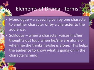 Elements of Drama - terms
• Monologue – a speech given by one character
  to another character or by a character to the
  audience.
• Soliloquy – when a character voices his/her
  thoughts out loud when he/she are alone or
  when he/she thinks he/she is alone. This helps
  the audience to know what is going on in the
  character’s mind.
 