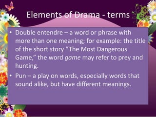 Elements of Drama - terms
• Double entendre – a word or phrase with
  more than one meaning; for example: the title
  of the short story “The Most Dangerous
  Game,” the word game may refer to prey and
  hunting.
• Pun – a play on words, especially words that
  sound alike, but have different meanings.
 