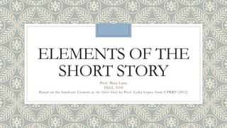 ELEMENTS OF THE
SHORT STORYProf. Mara Luna
INGL 3104
Based on the handout: Elements of the Short Story by Prof. Lydia López from UPRRP (2012)
 