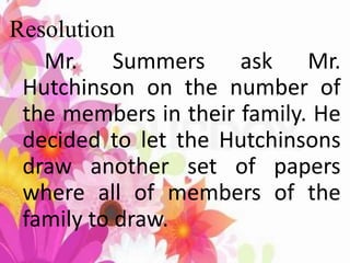 Resolution
Mr. Summers ask Mr.
Hutchinson on the number of
the members in their family. He
decided to let the Hutchinsons
draw another set of papers
where all of members of the
family to draw.
 