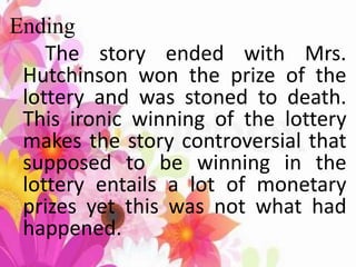 Ending
The story ended with Mrs.
Hutchinson won the prize of the
lottery and was stoned to death.
This ironic winning of the lottery
makes the story controversial that
supposed to be winning in the
lottery entails a lot of monetary
prizes yet this was not what had
happened.
 
