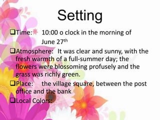 Setting
Time: 10:00 o clock in the morning of
June 27th
Atmosphere: It was clear and sunny, with the
fresh warmth of a full-summer day; the
flowers were blossoming profusely and the
grass was richly green.
Place: the village square, between the post
office and the bank
Local Colors:
 