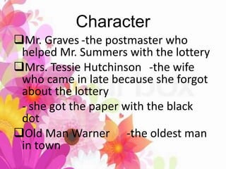 Character
Mr. Graves -the postmaster who
helped Mr. Summers with the lottery
Mrs. Tessie Hutchinson -the wife
who came in late because she forgot
about the lottery
- she got the paper with the black
dot
Old Man Warner -the oldest man
in town
 