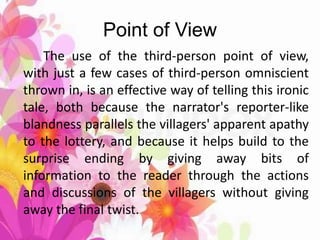 Point of View
The use of the third-person point of view,
with just a few cases of third-person omniscient
thrown in, is an effective way of telling this ironic
tale, both because the narrator's reporter-like
blandness parallels the villagers' apparent apathy
to the lottery, and because it helps build to the
surprise ending by giving away bits of
information to the reader through the actions
and discussions of the villagers without giving
away the final twist.
 