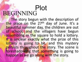 Plot
BEGINNING
The story begun with the description of
the place on the 27th day of June. It's a
beautiful summer day, the children are out
of school, and the villagers have begun
assembling in the square to hold a lottery.
It is unclear exactly what the prize of this
lottery is going to be, and this mystery
persists throughout the story. The scene is
foreshadowing that something is going to
happen as we go along with the story.
 