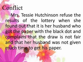 Conflict
Mrs. Tessie Hutchinson refuse the
results of the lottery when she
found out that it is her husband who
got the paper with the black dot and
complains that the draw is not fair
and that her husband was not given
much time to get his paper.
 