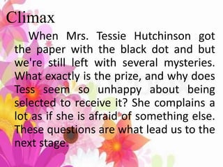 Climax
When Mrs. Tessie Hutchinson got
the paper with the black dot and but
we're still left with several mysteries.
What exactly is the prize, and why does
Tess seem so unhappy about being
selected to receive it? She complains a
lot as if she is afraid of something else.
These questions are what lead us to the
next stage.
 