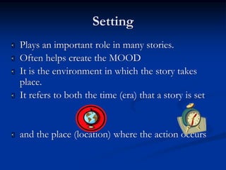 Setting
 Plays an important role in many stories.
 Often helps create the MOOD
 It is the environment in which the story takes
place.
 It refers to both the time (era) that a story is set
 and the place (location) where the action occurs
 
