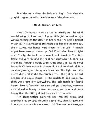Read the story about the little match girl. Complete the
graphic organizer with the elements of the short story.
THE LITTLE MATCH GIRL
It was Christmas. It was snowing heavily and the wind
was blowing hard and cold. A poor little girl dressed in rags
was wandering on the street. In her hands, she held a box of
matches. She approached strangers and begged them to buy
the matches. Her hands were frozen in the cold. A match
might have warmed them up. Oh! Could she dare to light
one? Finally, she took out a match and struck it. The little
flame was very hot and she held her hands over it. Then, as
if looking through a magic lantern, the poor girl saw the most
beautiful Christmas tree in the world. It had hundreds of little
candles glowing on the green branches. The light from the
match died and so did the candles. The little girl pulled out
another and again struck it. The match lit and suddenly,
there was bright light everywhere. The little match-girl found
herself face to face with her dear old grandmother, who was
as kind and as loving as ever, but somehow more and more
happy than the little girl had ever seen her before.
Her grandmother gathered her into her arms, and
together they stepped through a splendid, shining gate and
into a place where it was never cold. She need not struggle
 