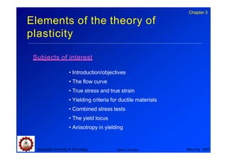 Elements of the theory of
plasticity
Suranaree University of Technology May-Aug 2007
Tapany Udomphol
Subjects of interest
• Introduction/objectives
• The flow curve
• True stress and true strain
• Yielding criteria for ductile materials
• Combined stress tests
• The yield locus
• Anisotropy in yielding
Chapter 3
 