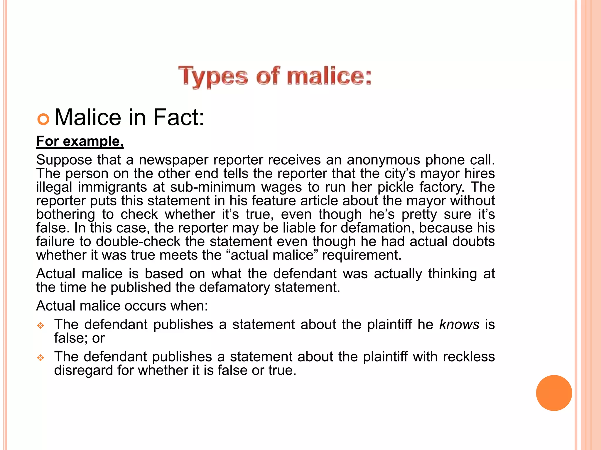  Malice in Fact:
For example,
Suppose that a newspaper reporter receives an anonymous phone call.
The person on the other end tells the reporter that the city’s mayor hires
illegal immigrants at sub-minimum wages to run her pickle factory. The
reporter puts this statement in his feature article about the mayor without
bothering to check whether it’s true, even though he’s pretty sure it’s
false. In this case, the reporter may be liable for defamation, because his
failure to double-check the statement even though he had actual doubts
whether it was true meets the “actual malice” requirement.
Actual malice is based on what the defendant was actually thinking at
the time he published the defamatory statement.
Actual malice occurs when:
 The defendant publishes a statement about the plaintiff he knows is
false; or
 The defendant publishes a statement about the plaintiff with reckless
disregard for whether it is false or true.
 