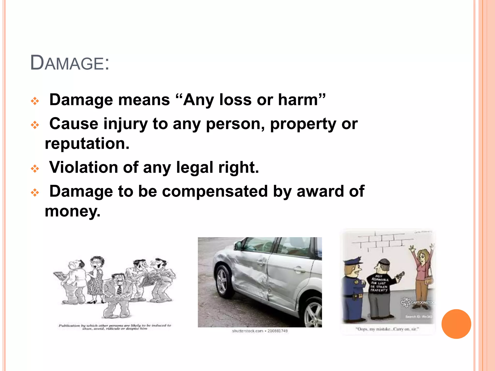 DAMAGE:
 Damage means “Any loss or harm”
 Cause injury to any person, property or
reputation.
 Violation of any legal right.
 Damage to be compensated by award of
money.
 