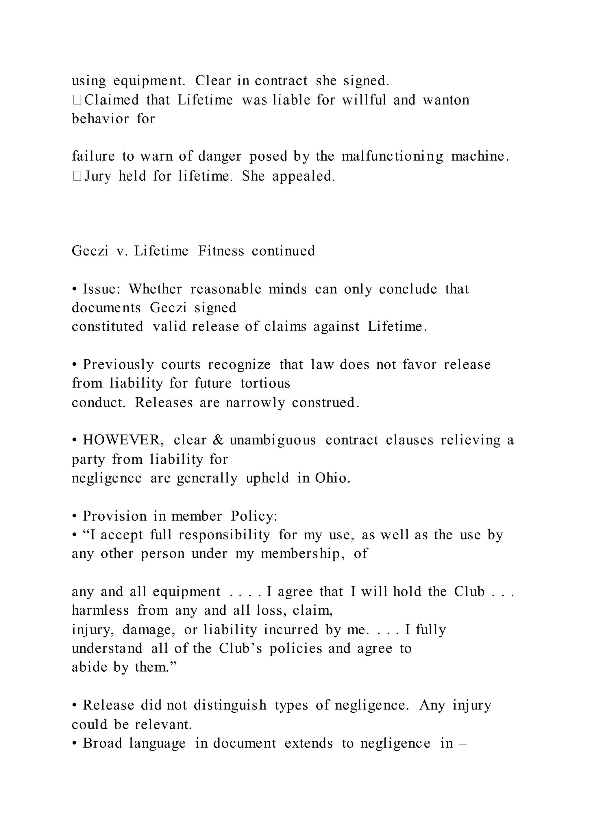 using equipment. Clear in contract she signed.
behavior for
failure to warn of danger posed by the malfunctioning machine.
Geczi v. Lifetime Fitness continued
• Issue: Whether reasonable minds can only conclude that
documents Geczi signed
constituted valid release of claims against Lifetime.
• Previously courts recognize that law does not favor release
from liability for future tortious
conduct. Releases are narrowly construed.
• HOWEVER, clear & unambiguous contract clauses relieving a
party from liability for
negligence are generally upheld in Ohio.
• Provision in member Policy:
• “I accept full responsibility for my use, as well as the use by
any other person under my membership, of
any and all equipment . . . . I agree that I will hold the Club . . .
harmless from any and all loss, claim,
injury, damage, or liability incurred by me. . . . I fully
understand all of the Club’s policies and agree to
abide by them.”
• Release did not distinguish types of negligence. Any injury
could be relevant.
• Broad language in document extends to negligence in –
 