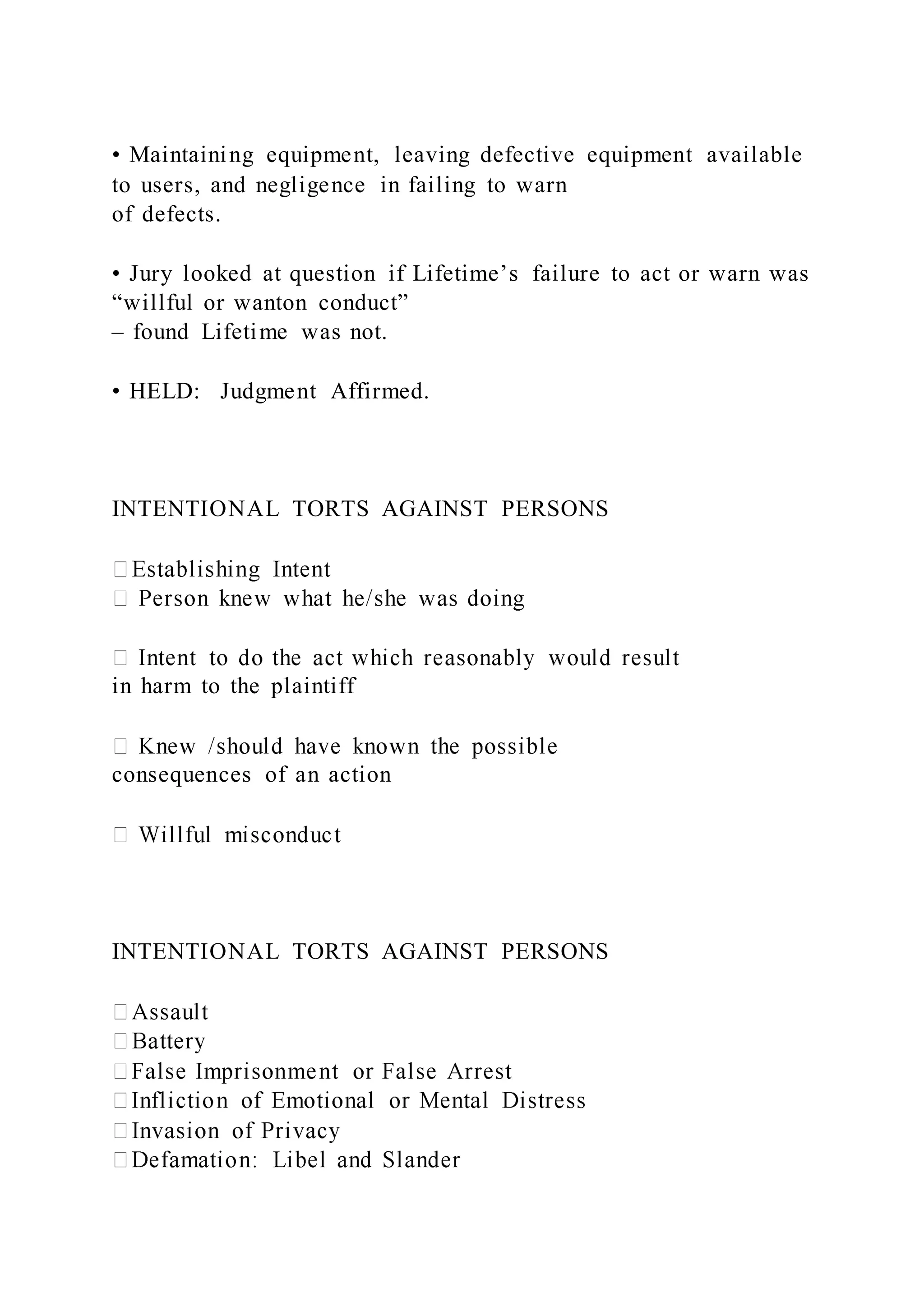 • Maintaining equipment, leaving defective equipment available
to users, and negligence in failing to warn
of defects.
• Jury looked at question if Lifetime’s failure to act or warn was
“willful or wanton conduct”
– found Lifetime was not.
• HELD: Judgment Affirmed.
INTENTIONAL TORTS AGAINST PERSONS
in harm to the plaintiff
consequences of an action
INTENTIONAL TORTS AGAINST PERSONS
 