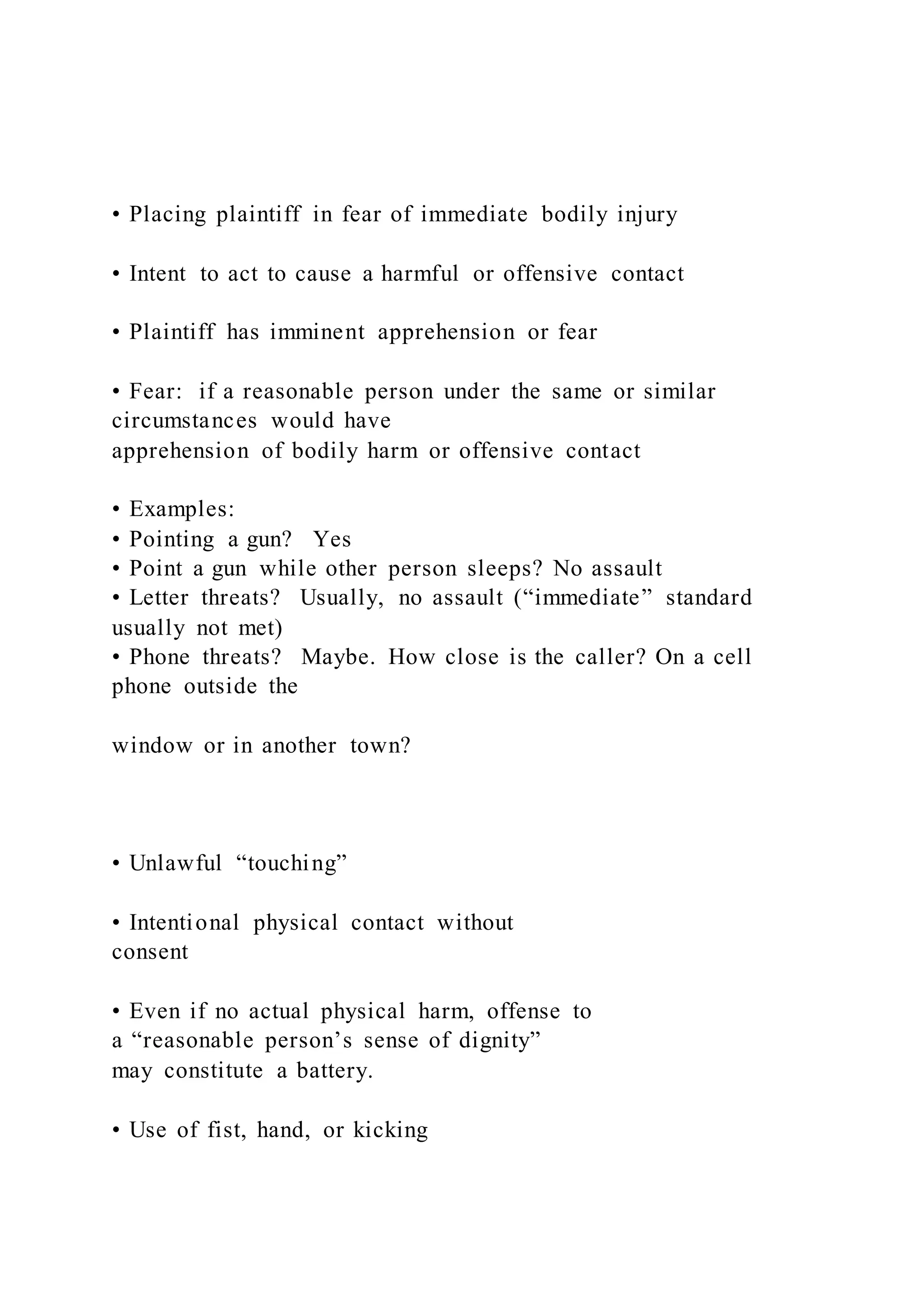 • Placing plaintiff in fear of immediate bodily injury
• Intent to act to cause a harmful or offensive contact
• Plaintiff has imminent apprehension or fear
• Fear: if a reasonable person under the same or similar
circumstances would have
apprehension of bodily harm or offensive contact
• Examples:
• Pointing a gun? Yes
• Point a gun while other person sleeps? No assault
• Letter threats? Usually, no assault (“immediate” standard
usually not met)
• Phone threats? Maybe. How close is the caller? On a cell
phone outside the
window or in another town?
• Unlawful “touching”
• Intentional physical contact without
consent
• Even if no actual physical harm, offense to
a “reasonable person’s sense of dignity”
may constitute a battery.
• Use of fist, hand, or kicking
 