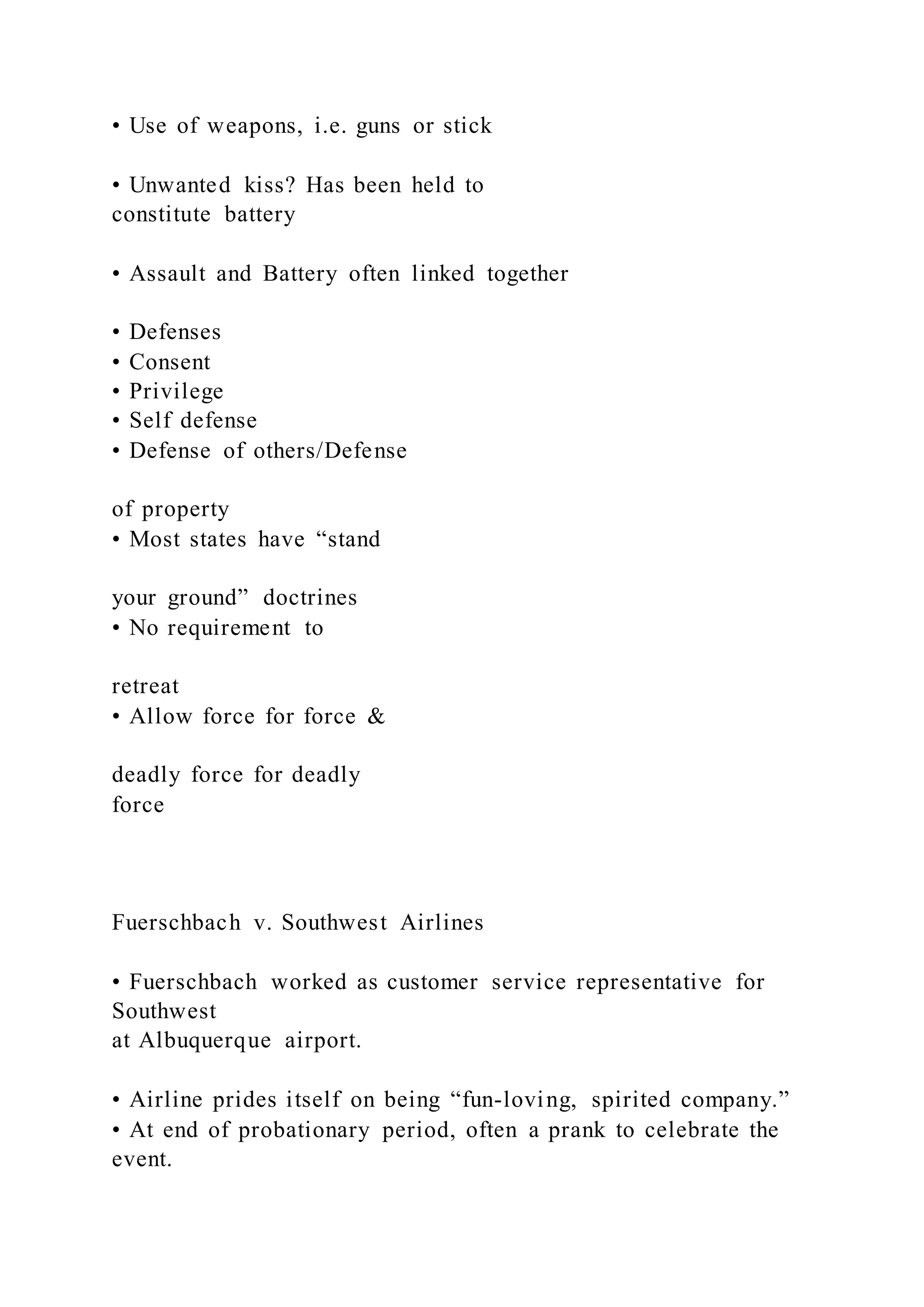 • Use of weapons, i.e. guns or stick
• Unwanted kiss? Has been held to
constitute battery
• Assault and Battery often linked together
• Defenses
• Consent
• Privilege
• Self defense
• Defense of others/Defense
of property
• Most states have “stand
your ground” doctrines
• No requirement to
retreat
• Allow force for force &
deadly force for deadly
force
Fuerschbach v. Southwest Airlines
• Fuerschbach worked as customer service representative for
Southwest
at Albuquerque airport.
• Airline prides itself on being “fun-loving, spirited company.”
• At end of probationary period, often a prank to celebrate the
event.
 