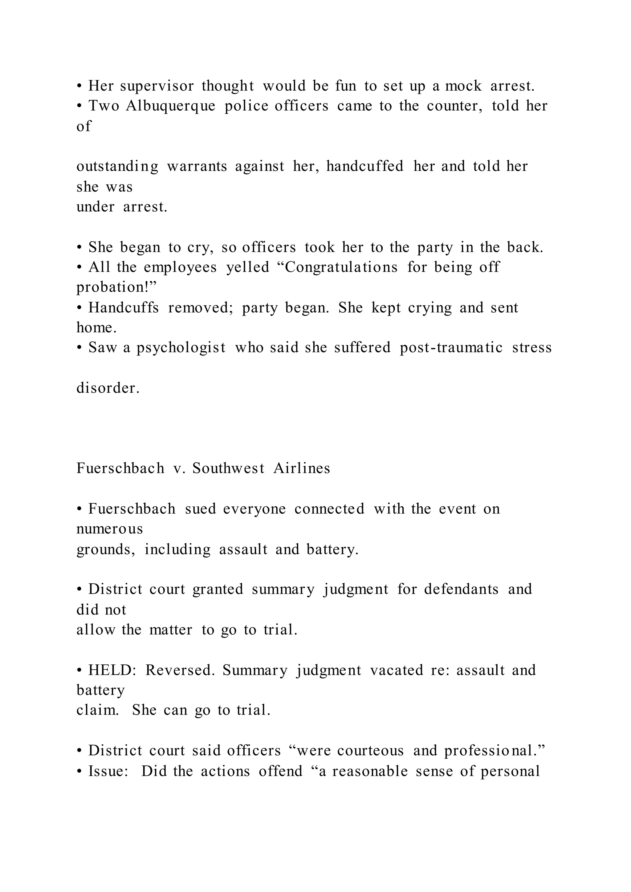• Her supervisor thought would be fun to set up a mock arrest.
• Two Albuquerque police officers came to the counter, told her
of
outstanding warrants against her, handcuffed her and told her
she was
under arrest.
• She began to cry, so officers took her to the party in the back.
• All the employees yelled “Congratulations for being off
probation!”
• Handcuffs removed; party began. She kept crying and sent
home.
• Saw a psychologist who said she suffered post-traumatic stress
disorder.
Fuerschbach v. Southwest Airlines
• Fuerschbach sued everyone connected with the event on
numerous
grounds, including assault and battery.
• District court granted summary judgment for defendants and
did not
allow the matter to go to trial.
• HELD: Reversed. Summary judgment vacated re: assault and
battery
claim. She can go to trial.
• District court said officers “were courteous and professional.”
• Issue: Did the actions offend “a reasonable sense of personal
 