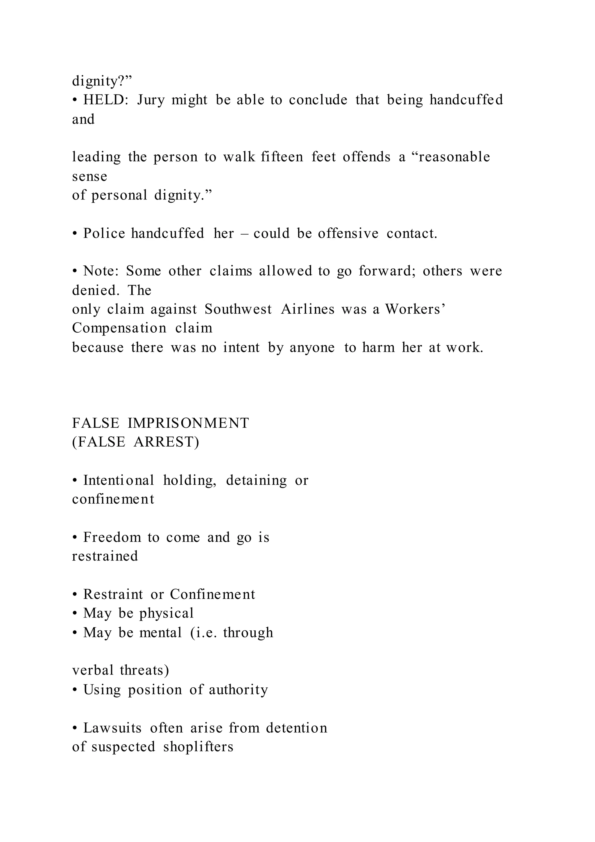 dignity?”
• HELD: Jury might be able to conclude that being handcuffed
and
leading the person to walk fifteen feet offends a “reasonable
sense
of personal dignity.”
• Police handcuffed her – could be offensive contact.
• Note: Some other claims allowed to go forward; others were
denied. The
only claim against Southwest Airlines was a Workers’
Compensation claim
because there was no intent by anyone to harm her at work.
FALSE IMPRISONMENT
(FALSE ARREST)
• Intentional holding, detaining or
confinement
• Freedom to come and go is
restrained
• Restraint or Confinement
• May be physical
• May be mental (i.e. through
verbal threats)
• Using position of authority
• Lawsuits often arise from detention
of suspected shoplifters
 