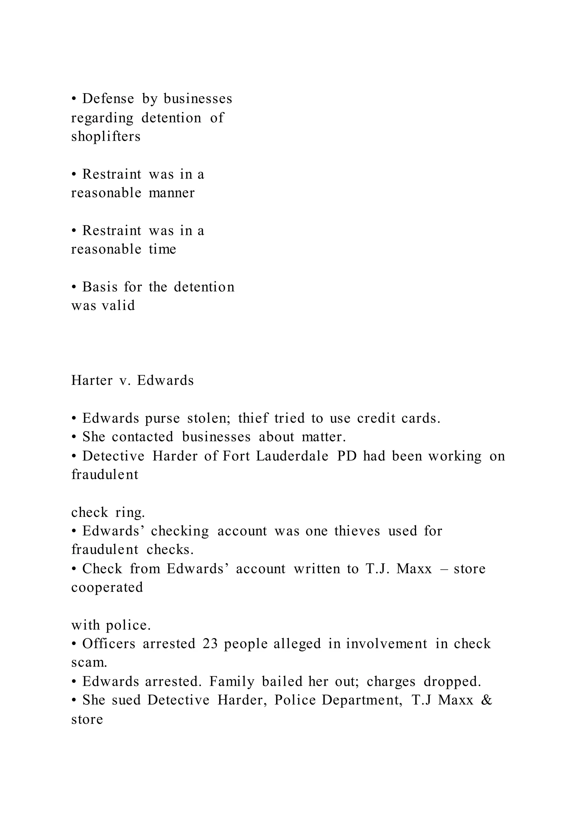• Defense by businesses
regarding detention of
shoplifters
• Restraint was in a
reasonable manner
• Restraint was in a
reasonable time
• Basis for the detention
was valid
Harter v. Edwards
• Edwards purse stolen; thief tried to use credit cards.
• She contacted businesses about matter.
• Detective Harder of Fort Lauderdale PD had been working on
fraudulent
check ring.
• Edwards’ checking account was one thieves used for
fraudulent checks.
• Check from Edwards’ account written to T.J. Maxx – store
cooperated
with police.
• Officers arrested 23 people alleged in involvement in check
scam.
• Edwards arrested. Family bailed her out; charges dropped.
• She sued Detective Harder, Police Department, T.J Maxx &
store
 