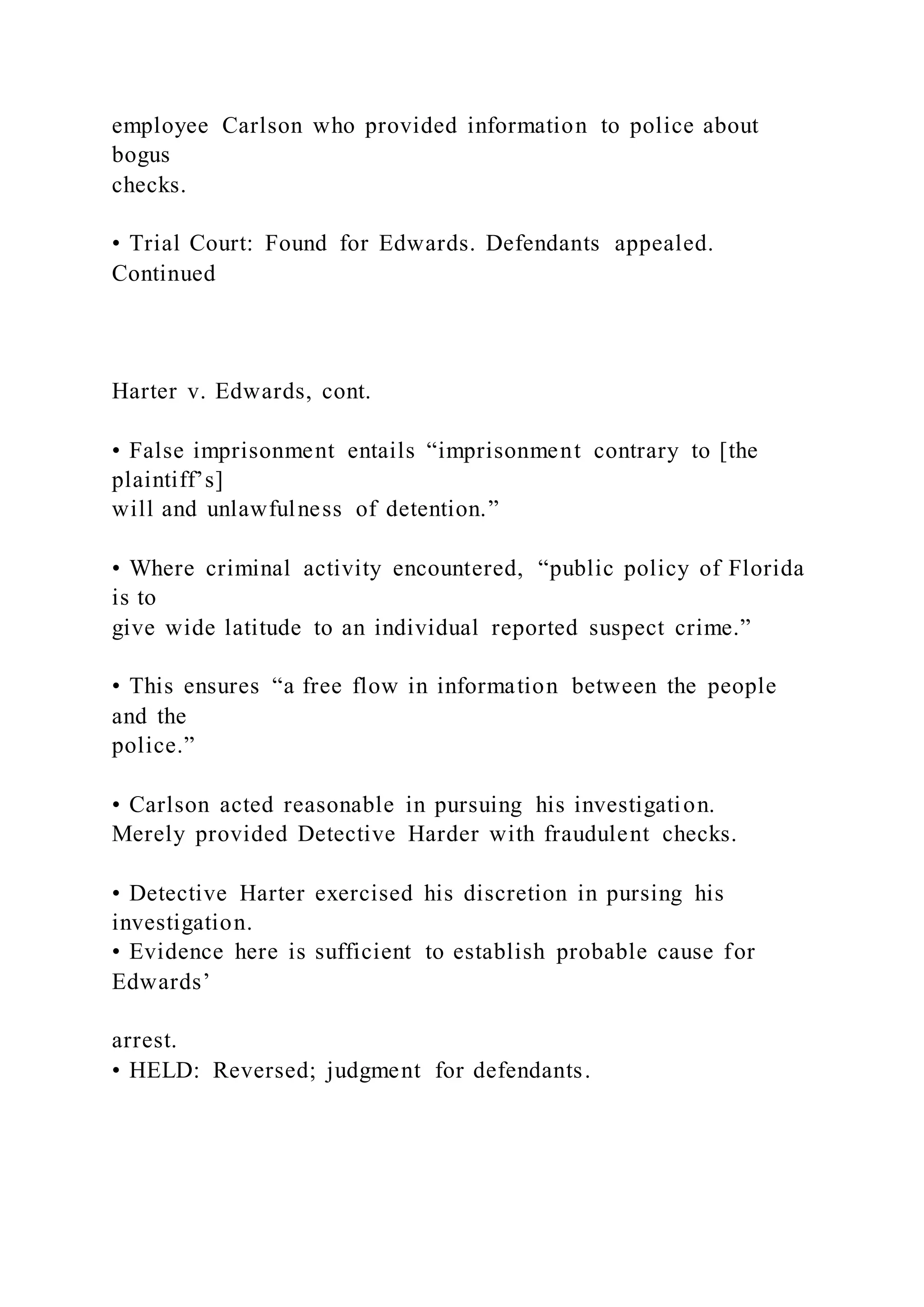 employee Carlson who provided information to police about
bogus
checks.
• Trial Court: Found for Edwards. Defendants appealed.
Continued
Harter v. Edwards, cont.
• False imprisonment entails “imprisonment contrary to [the
plaintiff’s]
will and unlawfulness of detention.”
• Where criminal activity encountered, “public policy of Florida
is to
give wide latitude to an individual reported suspect crime.”
• This ensures “a free flow in information between the people
and the
police.”
• Carlson acted reasonable in pursuing his investigation.
Merely provided Detective Harder with fraudulent checks.
• Detective Harter exercised his discretion in pursing his
investigation.
• Evidence here is sufficient to establish probable cause for
Edwards’
arrest.
• HELD: Reversed; judgment for defendants.
 