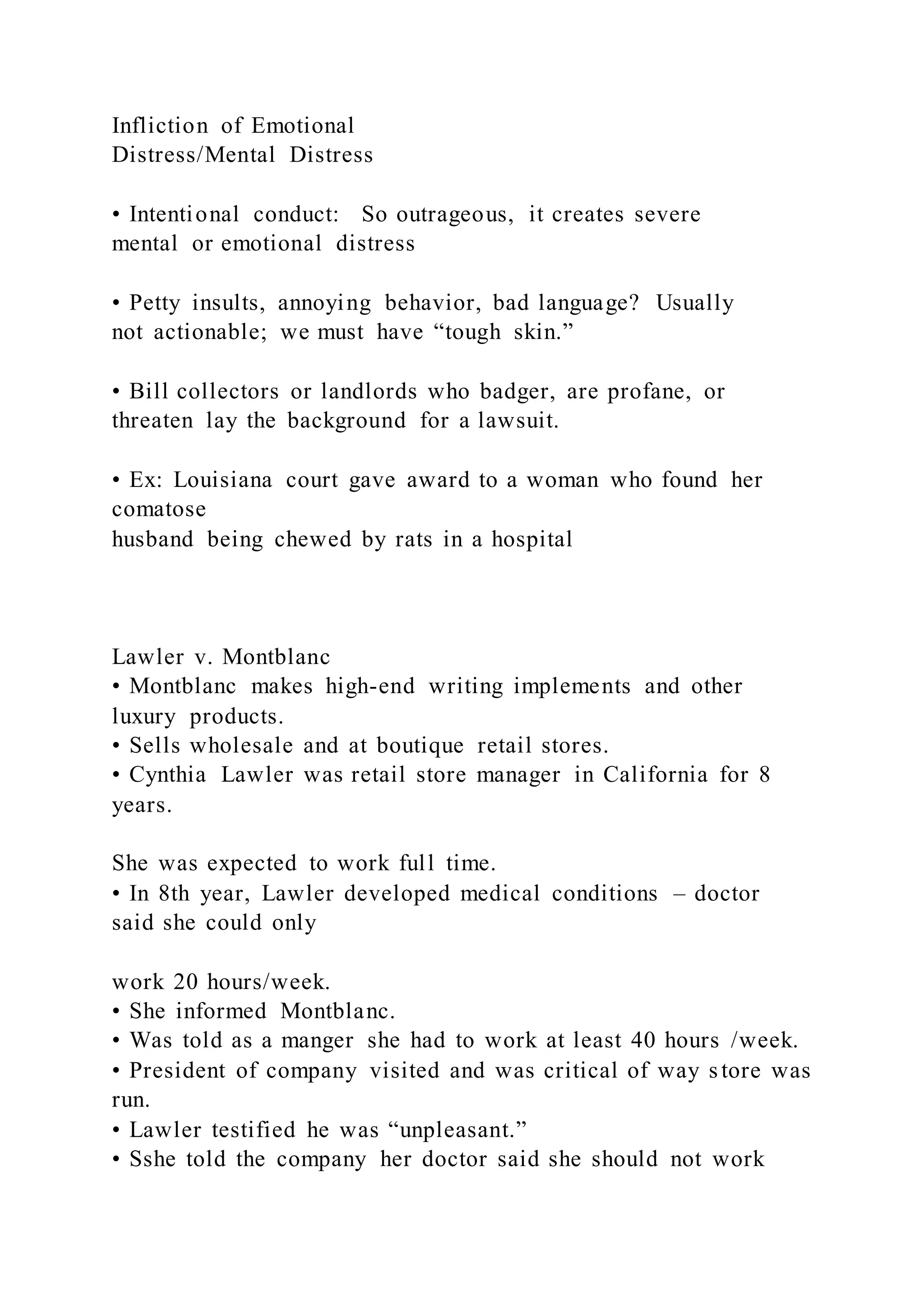 Infliction of Emotional
Distress/Mental Distress
• Intentional conduct: So outrageous, it creates severe
mental or emotional distress
• Petty insults, annoying behavior, bad language? Usually
not actionable; we must have “tough skin.”
• Bill collectors or landlords who badger, are profane, or
threaten lay the background for a lawsuit.
• Ex: Louisiana court gave award to a woman who found her
comatose
husband being chewed by rats in a hospital
Lawler v. Montblanc
• Montblanc makes high-end writing implements and other
luxury products.
• Sells wholesale and at boutique retail stores.
• Cynthia Lawler was retail store manager in California for 8
years.
She was expected to work full time.
• In 8th year, Lawler developed medical conditions – doctor
said she could only
work 20 hours/week.
• She informed Montblanc.
• Was told as a manger she had to work at least 40 hours /week.
• President of company visited and was critical of way store was
run.
• Lawler testified he was “unpleasant.”
• Sshe told the company her doctor said she should not work
 