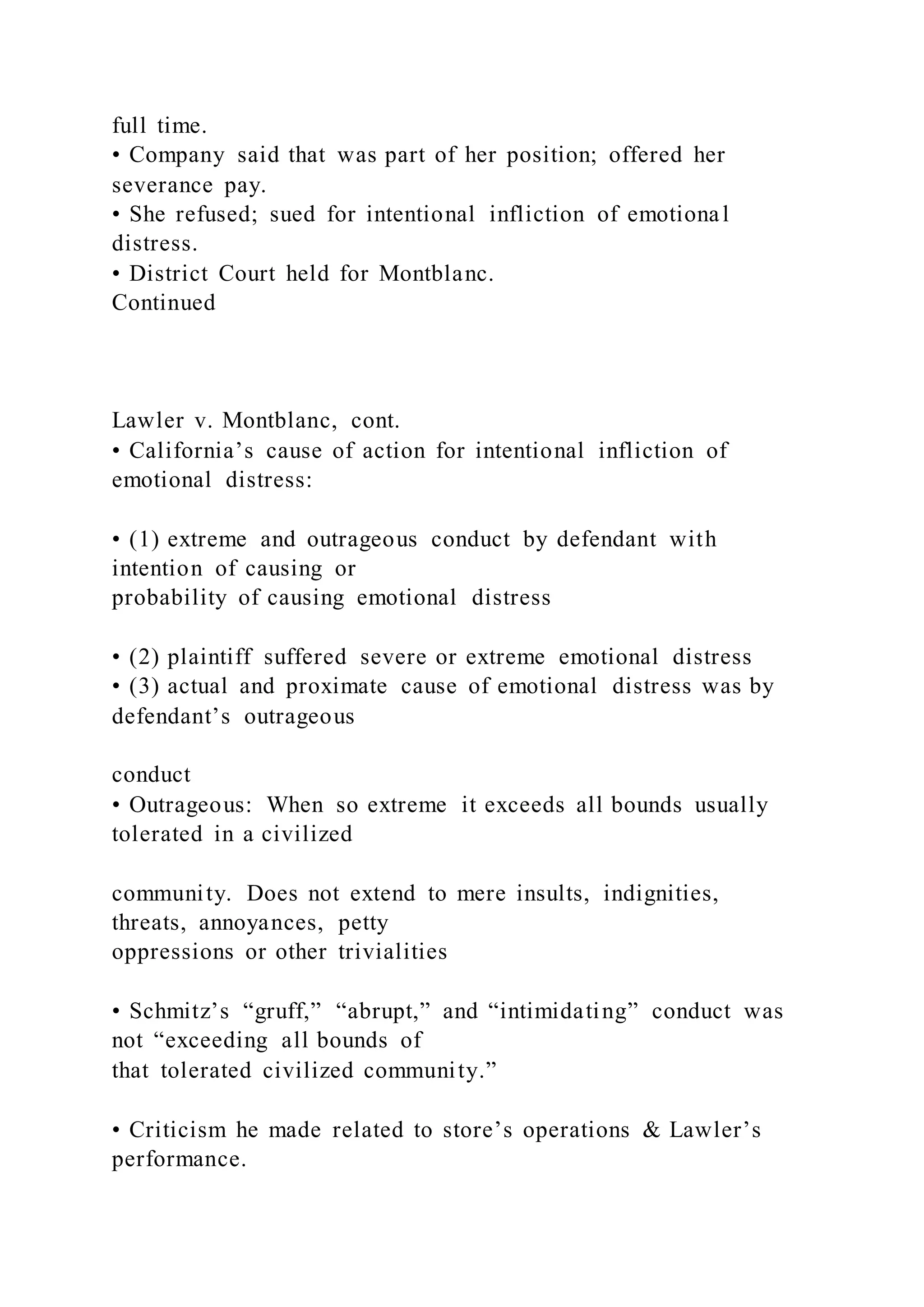 full time.
• Company said that was part of her position; offered her
severance pay.
• She refused; sued for intentional infliction of emotional
distress.
• District Court held for Montblanc.
Continued
Lawler v. Montblanc, cont.
• California’s cause of action for intentional infliction of
emotional distress:
• (1) extreme and outrageous conduct by defendant with
intention of causing or
probability of causing emotional distress
• (2) plaintiff suffered severe or extreme emotional distress
• (3) actual and proximate cause of emotional distress was by
defendant’s outrageous
conduct
• Outrageous: When so extreme it exceeds all bounds usually
tolerated in a civilized
community. Does not extend to mere insults, indignities,
threats, annoyances, petty
oppressions or other trivialities
• Schmitz’s “gruff,” “abrupt,” and “intimidating” conduct was
not “exceeding all bounds of
that tolerated civilized community.”
• Criticism he made related to store’s operations & Lawler’s
performance.
 