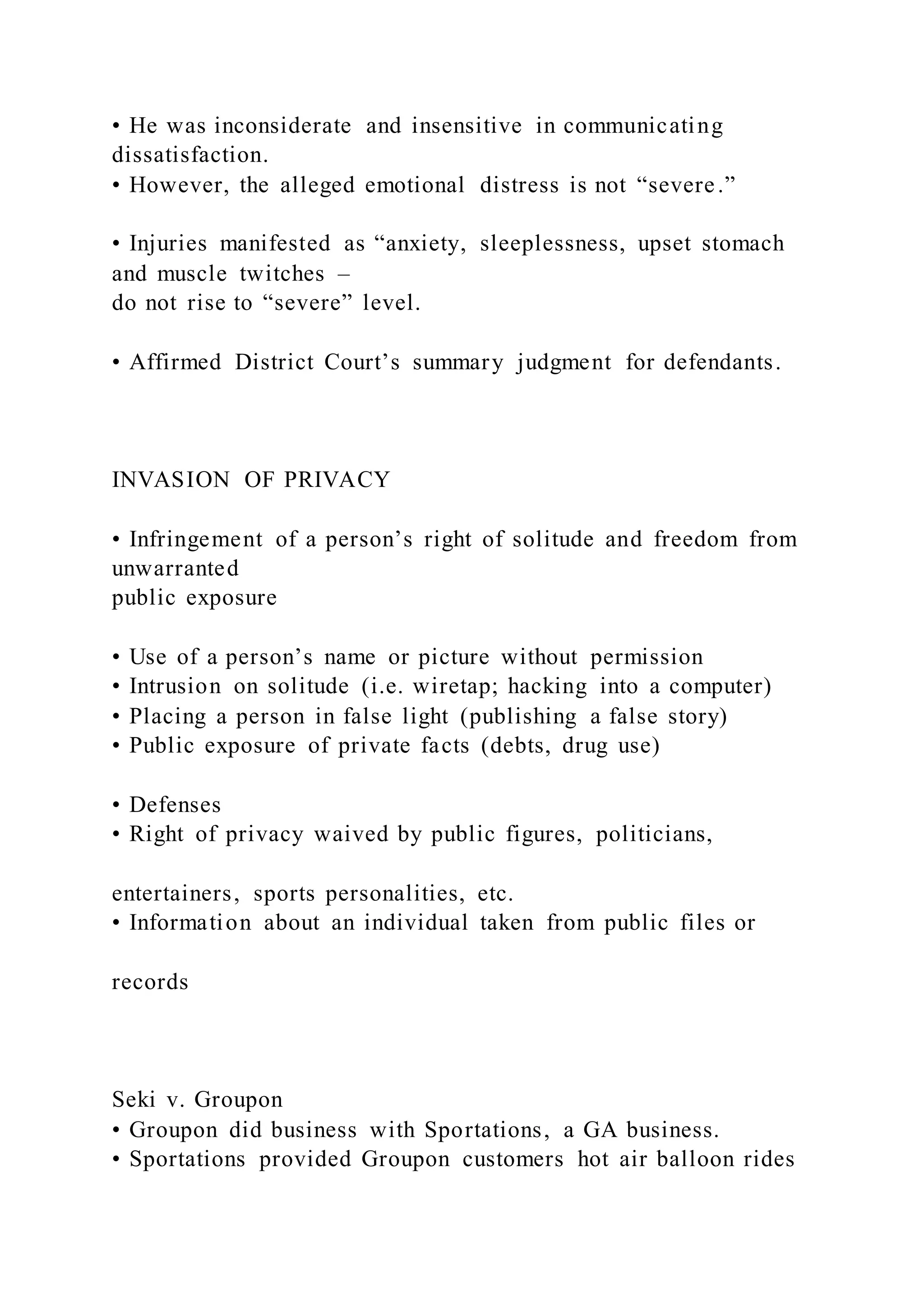 • He was inconsiderate and insensitive in communicating
dissatisfaction.
• However, the alleged emotional distress is not “severe.”
• Injuries manifested as “anxiety, sleeplessness, upset stomach
and muscle twitches –
do not rise to “severe” level.
• Affirmed District Court’s summary judgment for defendants.
INVASION OF PRIVACY
• Infringement of a person’s right of solitude and freedom from
unwarranted
public exposure
• Use of a person’s name or picture without permission
• Intrusion on solitude (i.e. wiretap; hacking into a computer)
• Placing a person in false light (publishing a false story)
• Public exposure of private facts (debts, drug use)
• Defenses
• Right of privacy waived by public figures, politicians,
entertainers, sports personalities, etc.
• Information about an individual taken from public files or
records
Seki v. Groupon
• Groupon did business with Sportations, a GA business.
• Sportations provided Groupon customers hot air balloon rides
 
