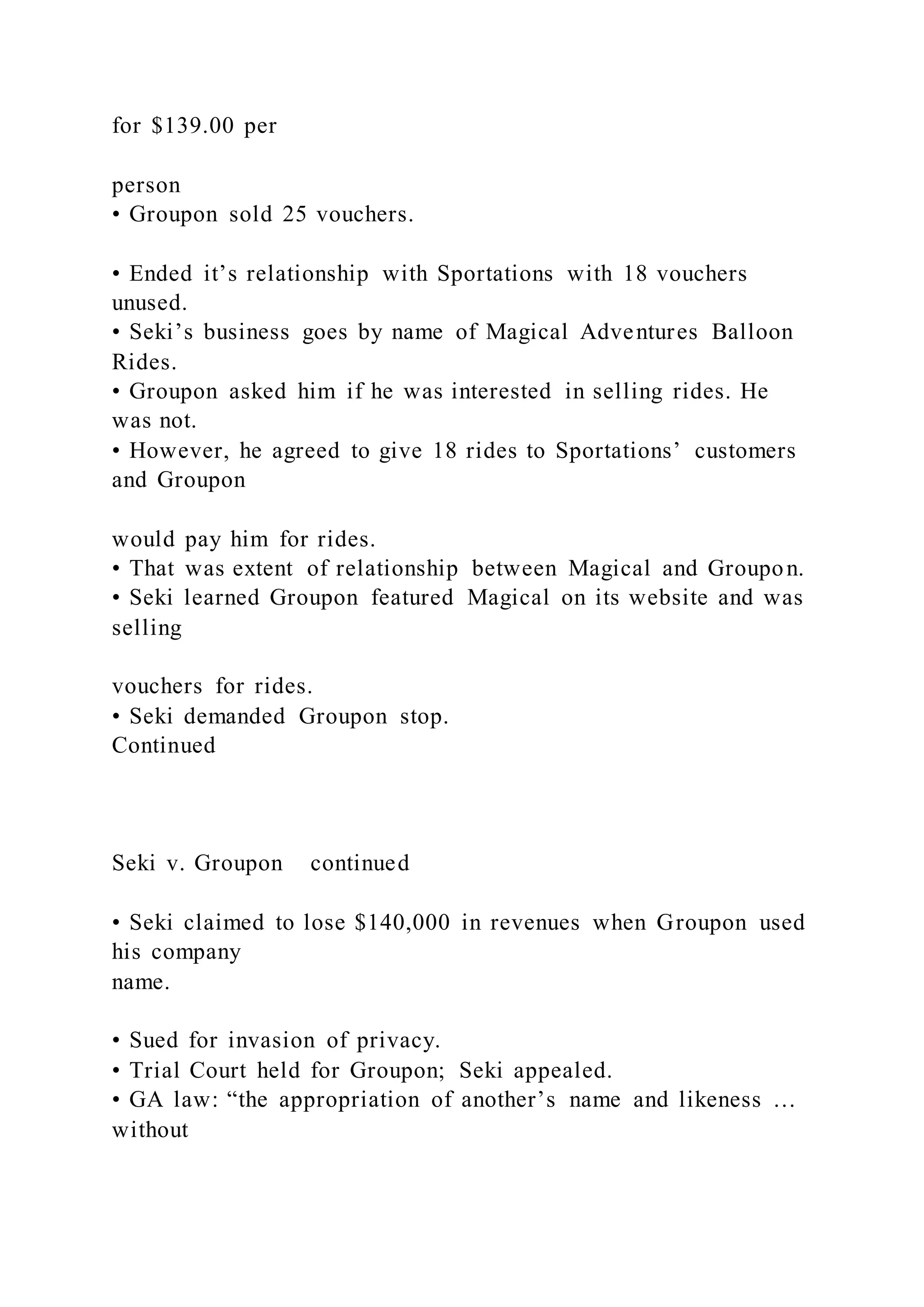 for $139.00 per
person
• Groupon sold 25 vouchers.
• Ended it’s relationship with Sportations with 18 vouchers
unused.
• Seki’s business goes by name of Magical Adventures Balloon
Rides.
• Groupon asked him if he was interested in selling rides. He
was not.
• However, he agreed to give 18 rides to Sportations’ customers
and Groupon
would pay him for rides.
• That was extent of relationship between Magical and Groupon.
• Seki learned Groupon featured Magical on its website and was
selling
vouchers for rides.
• Seki demanded Groupon stop.
Continued
Seki v. Groupon continued
• Seki claimed to lose $140,000 in revenues when Groupon used
his company
name.
• Sued for invasion of privacy.
• Trial Court held for Groupon; Seki appealed.
• GA law: “the appropriation of another’s name and likeness …
without
 