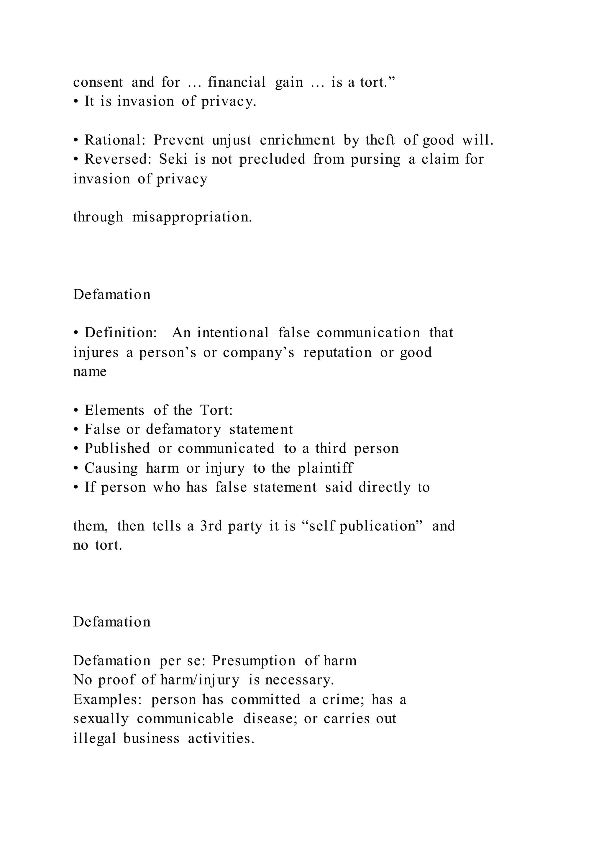 consent and for … financial gain … is a tort.”
• It is invasion of privacy.
• Rational: Prevent unjust enrichment by theft of good will.
• Reversed: Seki is not precluded from pursing a claim for
invasion of privacy
through misappropriation.
Defamation
• Definition: An intentional false communication that
injures a person’s or company’s reputation or good
name
• Elements of the Tort:
• False or defamatory statement
• Published or communicated to a third person
• Causing harm or injury to the plaintiff
• If person who has false statement said directly to
them, then tells a 3rd party it is “self publication” and
no tort.
Defamation
Defamation per se: Presumption of harm
No proof of harm/injury is necessary.
Examples: person has committed a crime; has a
sexually communicable disease; or carries out
illegal business activities.
 