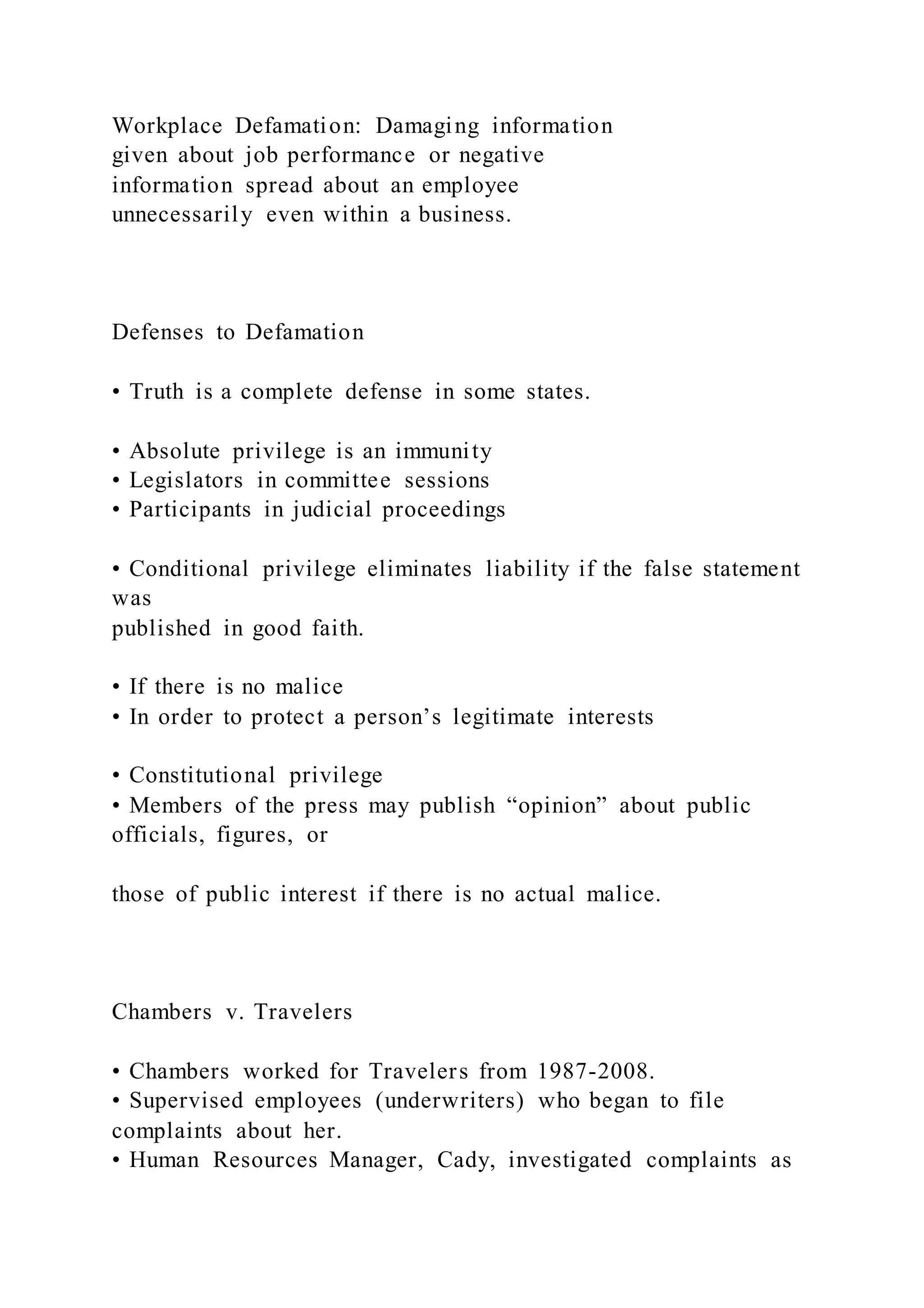 Workplace Defamation: Damaging information
given about job performance or negative
information spread about an employee
unnecessarily even within a business.
Defenses to Defamation
• Truth is a complete defense in some states.
• Absolute privilege is an immunity
• Legislators in committee sessions
• Participants in judicial proceedings
• Conditional privilege eliminates liability if the false statement
was
published in good faith.
• If there is no malice
• In order to protect a person’s legitimate interests
• Constitutional privilege
• Members of the press may publish “opinion” about public
officials, figures, or
those of public interest if there is no actual malice.
Chambers v. Travelers
• Chambers worked for Travelers from 1987-2008.
• Supervised employees (underwriters) who began to file
complaints about her.
• Human Resources Manager, Cady, investigated complaints as
 