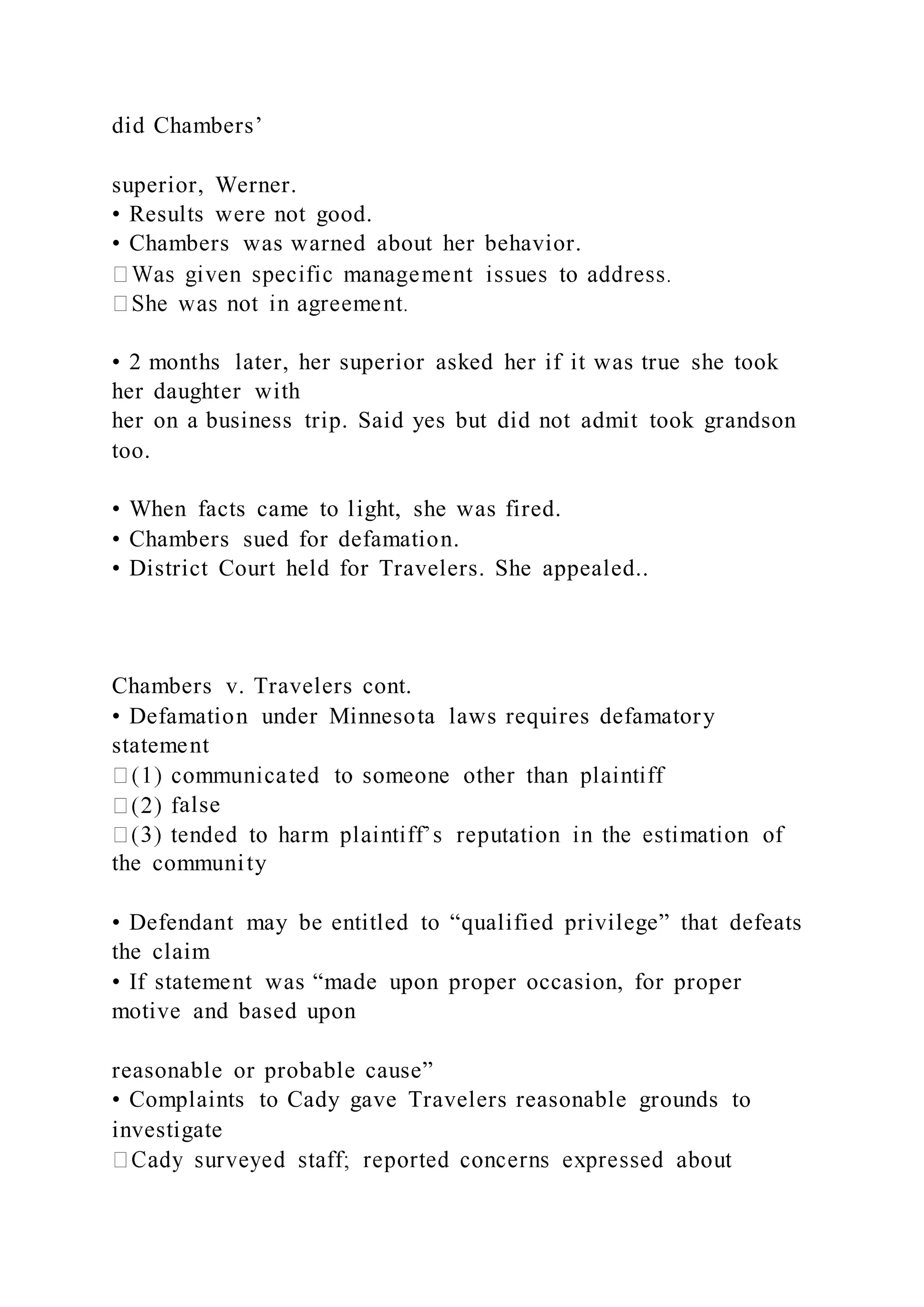 did Chambers’
superior, Werner.
• Results were not good.
• Chambers was warned about her behavior.
• 2 months later, her superior asked her if it was true she took
her daughter with
her on a business trip. Said yes but did not admit took grandson
too.
• When facts came to light, she was fired.
• Chambers sued for defamation.
• District Court held for Travelers. She appealed..
Chambers v. Travelers cont.
• Defamation under Minnesota laws requires defamatory
statement
alse
the community
• Defendant may be entitled to “qualified privilege” that defeats
the claim
• If statement was “made upon proper occasion, for proper
motive and based upon
reasonable or probable cause”
• Complaints to Cady gave Travelers reasonable grounds to
investigate
 
