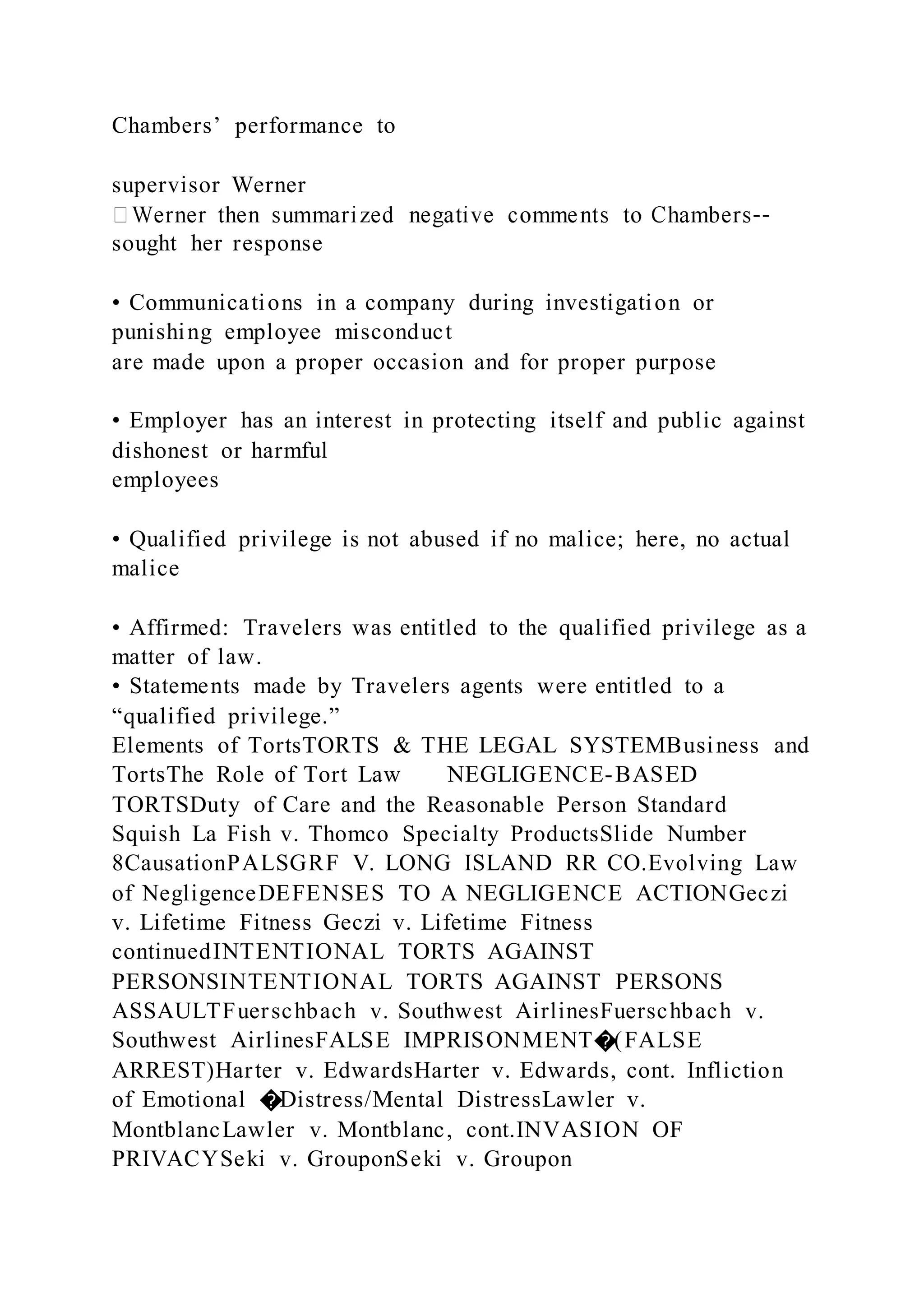 Chambers’ performance to
supervisor Werner
--
sought her response
• Communications in a company during investigation or
punishing employee misconduct
are made upon a proper occasion and for proper purpose
• Employer has an interest in protecting itself and public against
dishonest or harmful
employees
• Qualified privilege is not abused if no malice; here, no actual
malice
• Affirmed: Travelers was entitled to the qualified privilege as a
matter of law.
• Statements made by Travelers agents were entitled to a
“qualified privilege.”
Elements of TortsTORTS & THE LEGAL SYSTEMBusiness and
TortsThe Role of Tort Law NEGLIGENCE-BASED
TORTSDuty of Care and the Reasonable Person Standard
Squish La Fish v. Thomco Specialty ProductsSlide Number
8CausationPALSGRF V. LONG ISLAND RR CO.Evolving Law
of NegligenceDEFENSES TO A NEGLIGENCE ACTIONGeczi
v. Lifetime Fitness Geczi v. Lifetime Fitness
continuedINTENTIONAL TORTS AGAINST
PERSONSINTENTIONAL TORTS AGAINST PERSONS
ASSAULTFuerschbach v. Southwest AirlinesFuerschbach v.
Southwest AirlinesFALSE IMPRISONMENT�(FALSE
ARREST)Harter v. EdwardsHarter v. Edwards, cont. Infliction
of Emotional �Distress/Mental DistressLawler v.
MontblancLawler v. Montblanc, cont.INVASION OF
PRIVACYSeki v. GrouponSeki v. Groupon
 