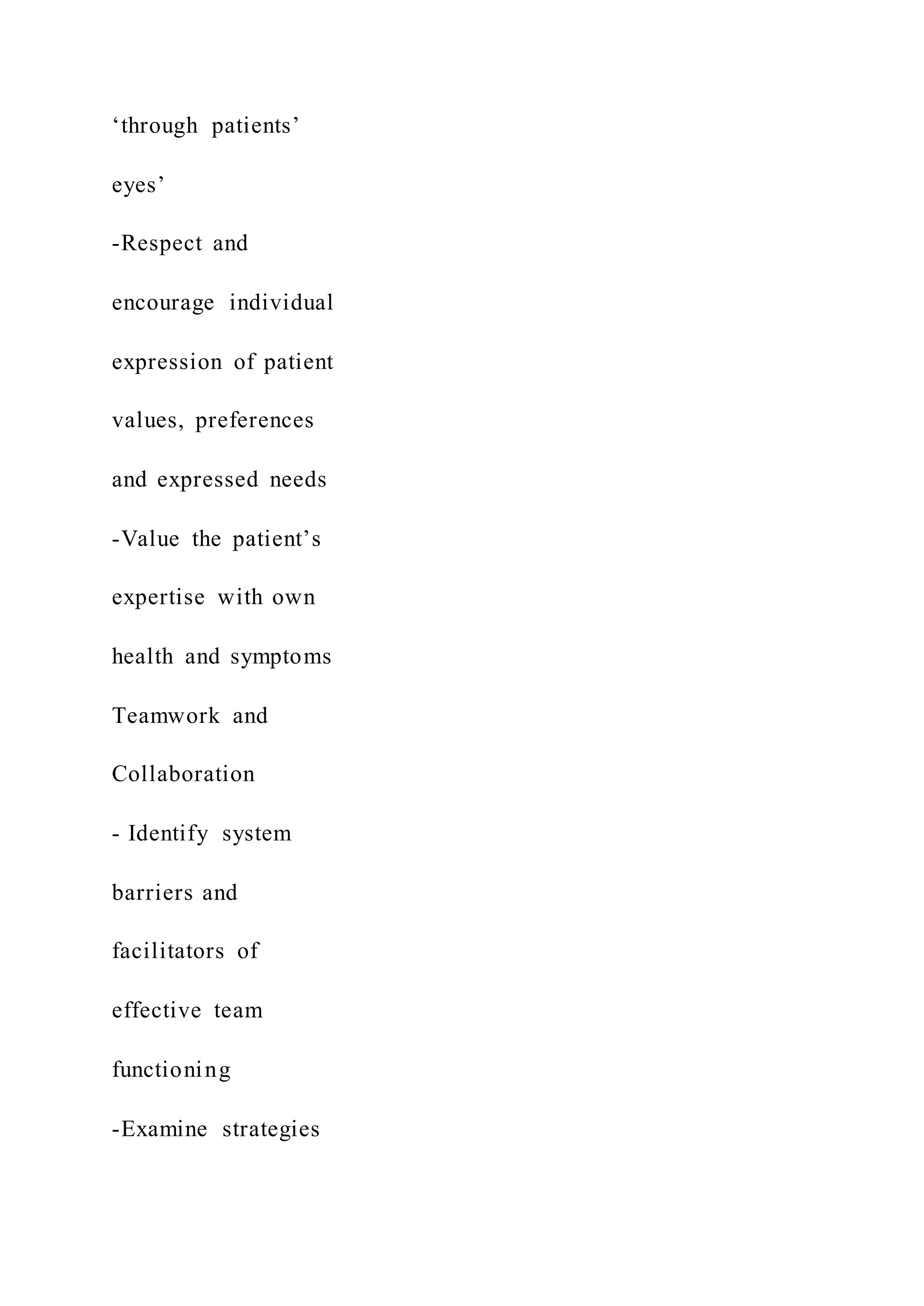 ‘through patients’
eyes’
-Respect and
encourage individual
expression of patient
values, preferences
and expressed needs
-Value the patient’s
expertise with own
health and symptoms
Teamwork and
Collaboration
- Identify system
barriers and
facilitators of
effective team
functioning
-Examine strategies
 