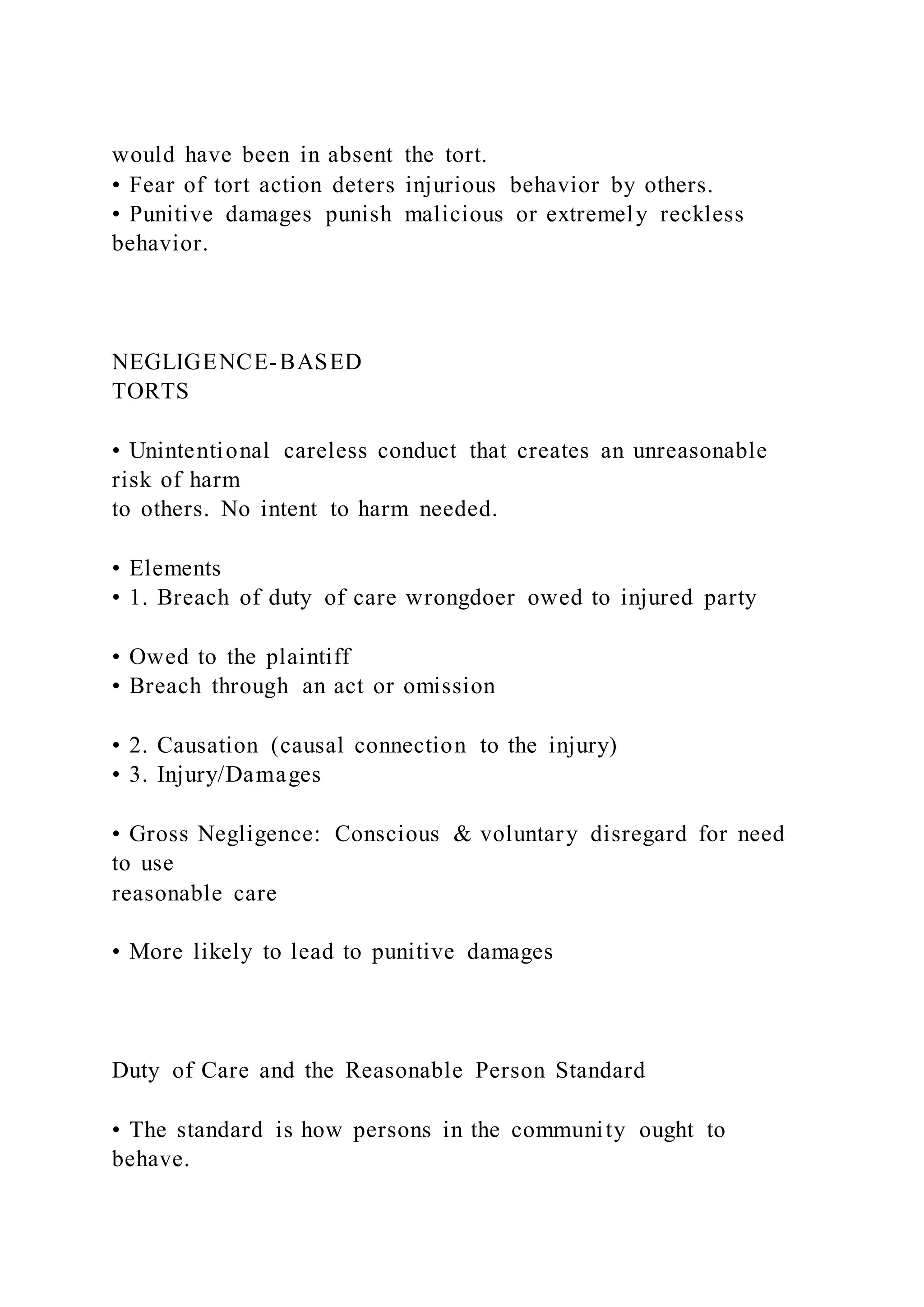 would have been in absent the tort.
• Fear of tort action deters injurious behavior by others.
• Punitive damages punish malicious or extremely reckless
behavior.
NEGLIGENCE-BASED
TORTS
• Unintentional careless conduct that creates an unreasonable
risk of harm
to others. No intent to harm needed.
• Elements
• 1. Breach of duty of care wrongdoer owed to injured party
• Owed to the plaintiff
• Breach through an act or omission
• 2. Causation (causal connection to the injury)
• 3. Injury/Damages
• Gross Negligence: Conscious & voluntary disregard for need
to use
reasonable care
• More likely to lead to punitive damages
Duty of Care and the Reasonable Person Standard
• The standard is how persons in the community ought to
behave.
 