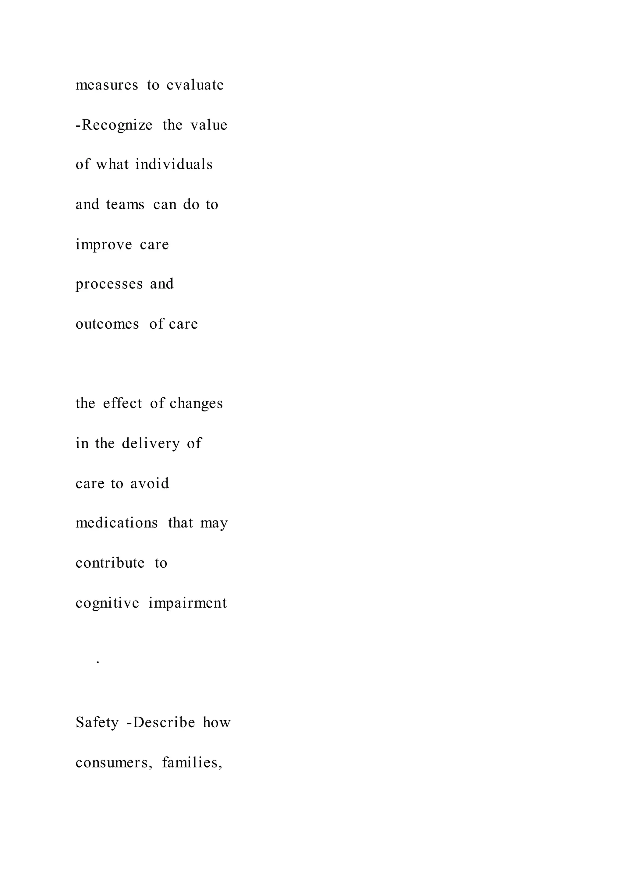 measures to evaluate
-Recognize the value
of what individuals
and teams can do to
improve care
processes and
outcomes of care
the effect of changes
in the delivery of
care to avoid
medications that may
contribute to
cognitive impairment
·
Safety -Describe how
consumers, families,
 