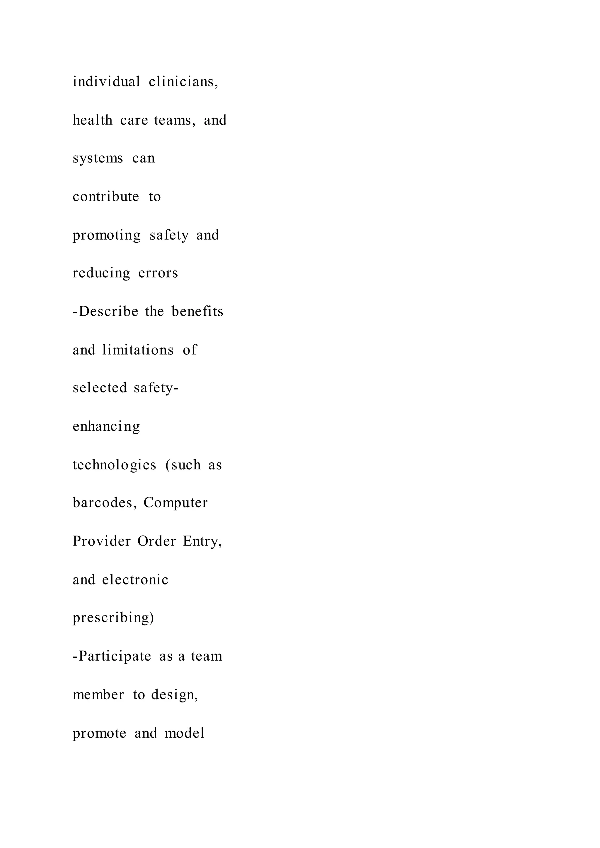 individual clinicians,
health care teams, and
systems can
contribute to
promoting safety and
reducing errors
-Describe the benefits
and limitations of
selected safety-
enhancing
technologies (such as
barcodes, Computer
Provider Order Entry,
and electronic
prescribing)
-Participate as a team
member to design,
promote and model
 