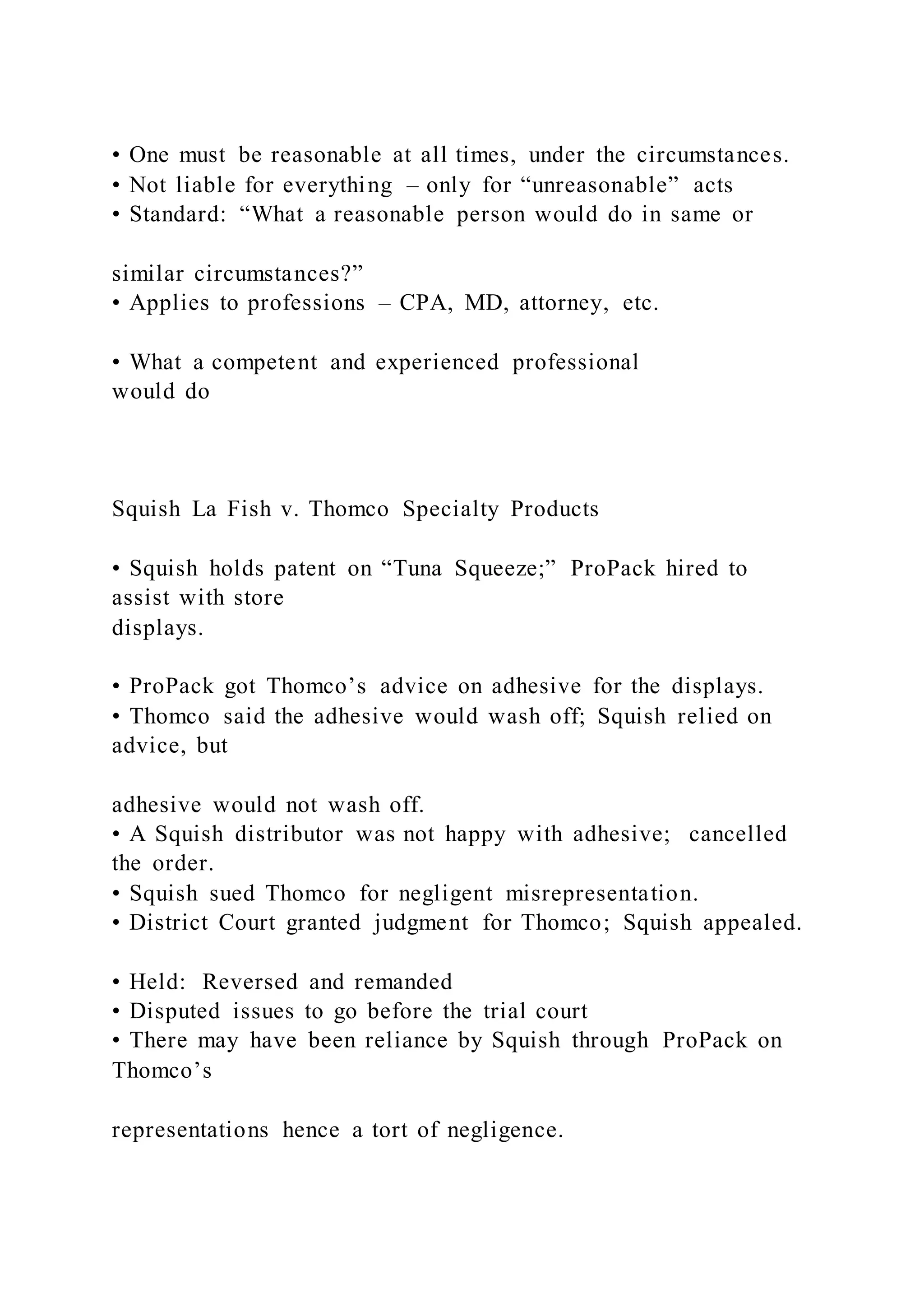 • One must be reasonable at all times, under the circumstances.
• Not liable for everything – only for “unreasonable” acts
• Standard: “What a reasonable person would do in same or
similar circumstances?”
• Applies to professions – CPA, MD, attorney, etc.
• What a competent and experienced professional
would do
Squish La Fish v. Thomco Specialty Products
• Squish holds patent on “Tuna Squeeze;” ProPack hired to
assist with store
displays.
• ProPack got Thomco’s advice on adhesive for the displays.
• Thomco said the adhesive would wash off; Squish relied on
advice, but
adhesive would not wash off.
• A Squish distributor was not happy with adhesive; cancelled
the order.
• Squish sued Thomco for negligent misrepresentation.
• District Court granted judgment for Thomco; Squish appealed.
• Held: Reversed and remanded
• Disputed issues to go before the trial court
• There may have been reliance by Squish through ProPack on
Thomco’s
representations hence a tort of negligence.
 