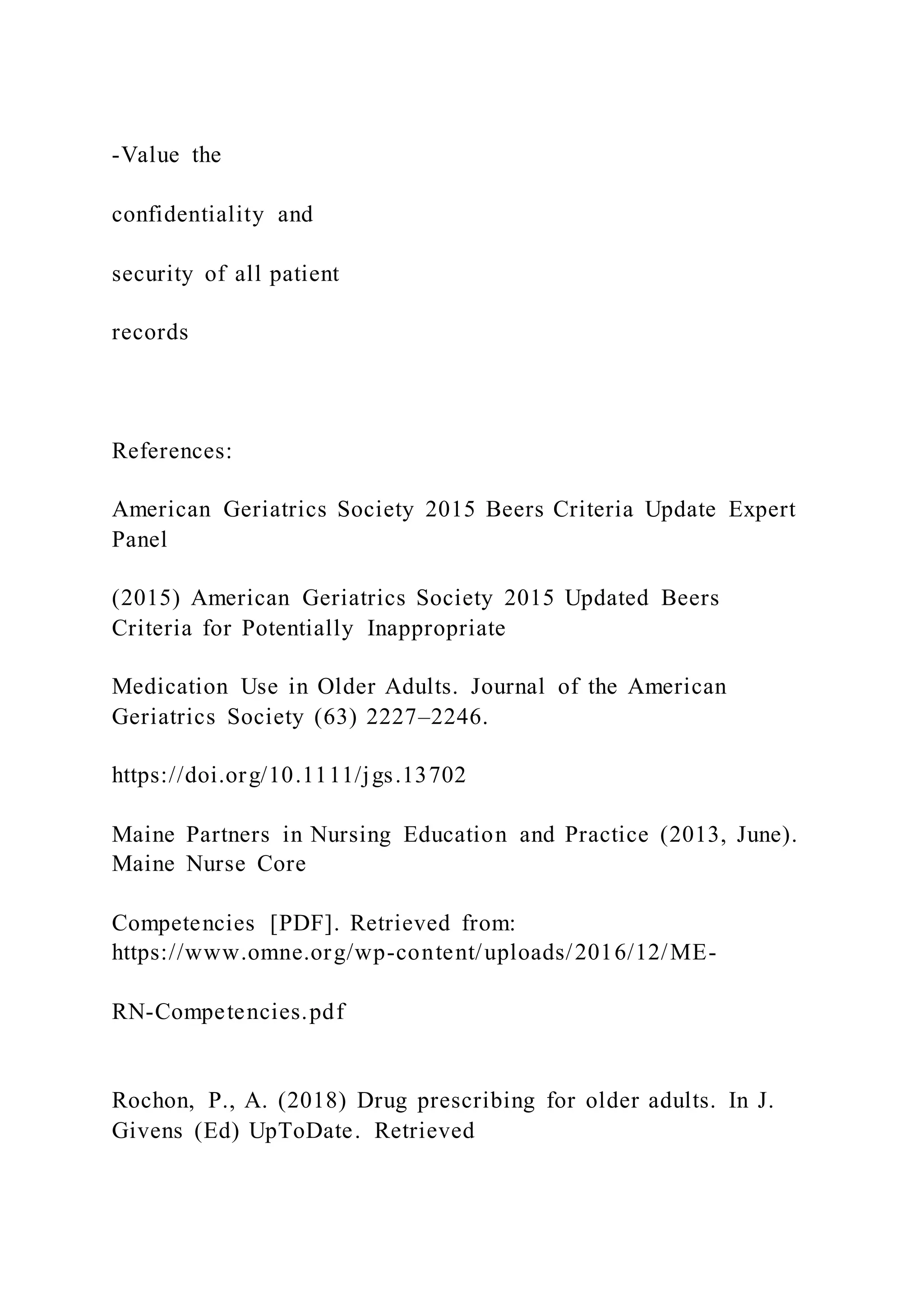 -Value the
confidentiality and
security of all patient
records
References:
American Geriatrics Society 2015 Beers Criteria Update Expert
Panel
(2015) American Geriatrics Society 2015 Updated Beers
Criteria for Potentially Inappropriate
Medication Use in Older Adults. Journal of the American
Geriatrics Society (63) 2227–2246.
https://doi.org/10.1111/jgs.13702
Maine Partners in Nursing Education and Practice (2013, June).
Maine Nurse Core
Competencies [PDF]. Retrieved from:
https://www.omne.org/wp-content/uploads/2016/12/ME-
RN-Competencies.pdf
Rochon, P., A. (2018) Drug prescribing for older adults. In J.
Givens (Ed) UpToDate. Retrieved
 