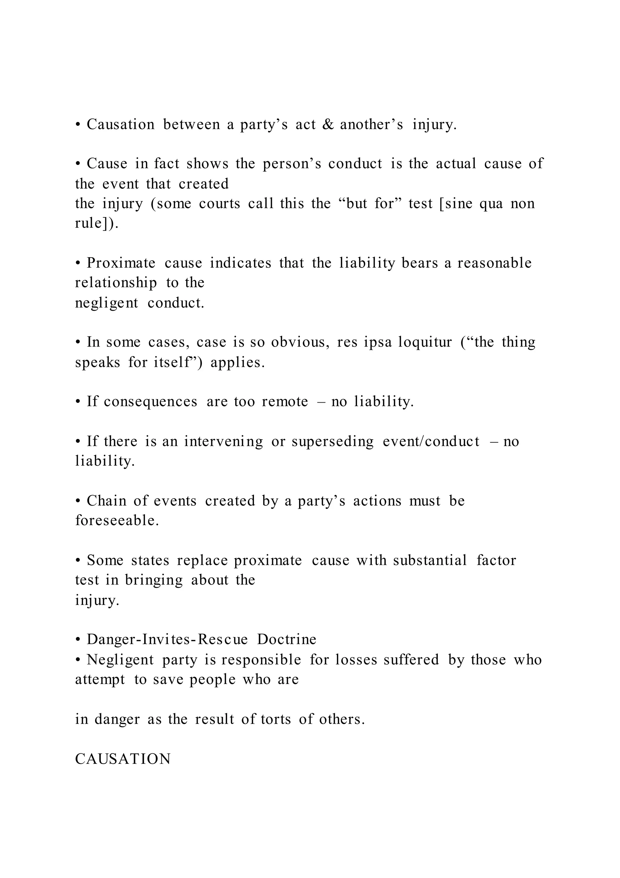 • Causation between a party’s act & another’s injury.
• Cause in fact shows the person’s conduct is the actual cause of
the event that created
the injury (some courts call this the “but for” test [sine qua non
rule]).
• Proximate cause indicates that the liability bears a reasonable
relationship to the
negligent conduct.
• In some cases, case is so obvious, res ipsa loquitur (“the thing
speaks for itself”) applies.
• If consequences are too remote – no liability.
• If there is an intervening or superseding event/conduct – no
liability.
• Chain of events created by a party’s actions must be
foreseeable.
• Some states replace proximate cause with substantial factor
test in bringing about the
injury.
• Danger-Invites-Rescue Doctrine
• Negligent party is responsible for losses suffered by those who
attempt to save people who are
in danger as the result of torts of others.
CAUSATION
 